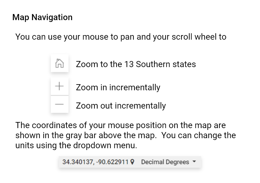 Map Navigation. You can use your mouse to pan and your scroll wheel to: Zoom to the 13 Southern states; Zoom in incrementally; Zoom out incrementally. The coordinates of your mouse position on the map are shown in the gray bar above the map. You can change the units using the dropdown menu.